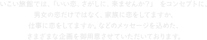 いこい旅館では、「いい恋、さがしに、来ませんか？」 をコンセプトに、男女の恋だけではなく、家族に恋をしてますか、仕事に恋をしてますか。などのメッセージを込めた、さまざまな企画を御用意させていただいております。